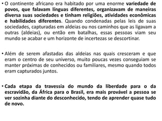 • O continente africano era habitado por uma enorme variedade de
povos, que falavam línguas diferentes, organizavam de maneiras
diversa suas sociedades e tinham religiões, atividades econômicas
e habilidades diferentes. Quando condenadas pelas leis de suas
sociedades, capturadas em aldeias ou nos caminhos que as ligavam a
outras (aldeias), ou então em batalhas, essas pessoas viam seu
mundo se acabar e um horizonte de incertezas se descortinar.
• Além de serem afastadas das aldeias nas quais cresceram e que
eram o centro de seu universo, muito poucas vezes conseguiam se
manter próximas de conhecidos ou familiares, mesmo quando todos
eram capturados juntos.
• Cada etapa da travessia do mundo da liberdade para o da
escravidão, da África para o Brasil, era mais provável a pessoa se
ver sozinha diante do desconhecido, tendo de aprender quase tudo
de novo.
 