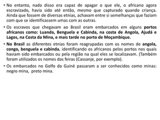 • No entanto, nada disso era capaz de apagar o que ele, o africano agora
escravizado, havia sido até então, mesmo que capturado quando criança.
Ainda que fossem de diversas etnias, achavam entre si semelhanças que faziam
com que se identificassem umas com as outras.
• Os escravos que chegavam ao Brasil eram embarcados em alguns portos
africanos como: Luanda, Benguela e Cabinda, na costa de Angola, Ajudá e
Lagos, na Costa da Mina, e mais tarde no porto de Moçambique.
• No Brasil as diferentes etnias foram reagrupadas com os nomes de angola,
congo, benguela e cabinda, identificando os africanos pelos portos nos quais
haviam sido embarcados ou pela região na qual eles se localizavam. (Também
foram utilizados os nomes das feiras (Cassanje, por exemplo).
• Os embarcados no Golfo da Guiné passaram a ser conhecidos como minas:
negro mina, preto mina.
 