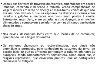 • Depois dos horrores da travessia do Atlântico, amontoados em porões
imundos, comendo e bebendo o mínimo, vendo companheiros de
viagem morrer em razão de doenças e maus-tratos, certos de que não
era um bom destino o que os esperava, os diversos africanos eram
levados a galpões e mercados nos quais eram postos à venda.
Entretanto, antes disso, eram tratadas as suas doenças, eram melhor
alimentados e começavam a se informar com os africanos que haviam
chegado antes.
• Nos navios, descobriam laços entre si e formas de se comunicar,
aprendendo uns a língua dos outros.
• Os senhores chamavam os recém-chegados, que ainda não
entendiam o português, nem conheciam os costumes da terra, de
boçais: ideia de que os africanos pertenciam a culturas inferiores às
europeias, tendo comportamentos animalescos, como andar nus, e
religiões reprováveis, que envolviam práticas que os portugueses
chamavam de feitiçaria.
 
