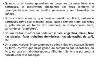 • Quando os africanos aprendiam os costumes da nova terra e o
português, se mostravam obedientes aos seus senhores e
desempenhavam bem as tarefas, passavam a ser chamados de
ladinos.
• Já os crioulos eram os que haviam nascido no Brasil, tinham o
português como sua primeira língua, quase sempre eram batizados
e, pelo menos na frente dos senhores, se comportavam bem,
tornando-se “brasileiros”.
• Dos mercados, os africanos poderiam ir para: engenhos, minas, ficar
nas cidades, fazer trabalhos domésticos, nas plantações de café,
etc.
• Uma outra variável importante era se o indivíduo era escravo, liberto
ou forro (escravo que havia ganho ou comprado sua liberdade), ou
livre, ou seja um afrodescendente filho de mãe livre e portanto já
nascido com essa condição.
 