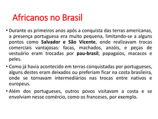 Africanos no Brasil
• Durante os primeiros anos após a conquista das terras americanas,
a presença portuguesa era muito pequena, limitando-se a alguns
pontos como Salvador e São Vicente, onde realizavam trocas
comerciais vantajosas: facas, machados, anzóis, e peças de
vestuário eram trocadas por pau-brasil, papagaios, macacos e
peles.
• Como já havia acontecido em terras conquistadas por portugueses,
alguns destes eram deixados ou preferiam ficar na costa brasileira,
onde se tornavam intermediários nas trocas entre nativos e
europeus.
• Além dos portugueses, outros povos visitavam a costa e se
envolviam nesse comércio, como os franceses, por exemplo.
 