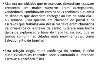 •Mas era nas cidades que os escravos domésticos estavam
presentes em maior número; eram carregadores,
vendedores, combinavam com os seus senhores a quantia
de dinheiro que deveriam entregar ao fim de cada dia –
ou semana. Essa quantia era chamada de jornal e os
escravos que trabalhavam dessa maneira eram chamados
de jornaleiros ou escravos de ganho. Esta era uma forma
típica de exploração urbana do trabalho escravo, que se
tornou comum nas cidades mais movimentadas, como
Salvador e Rio de Janeiro.
•Esta relação exigia muita confiança do senhor, e além
disso existiam os controles sociais limitando a liberdade
escrava: a aparência física.
 