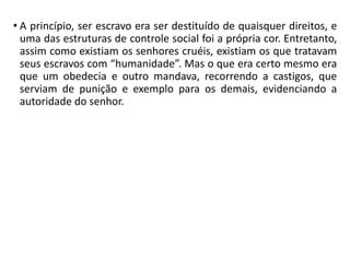 • A princípio, ser escravo era ser destituído de quaisquer direitos, e
uma das estruturas de controle social foi a própria cor. Entretanto,
assim como existiam os senhores cruéis, existiam os que tratavam
seus escravos com “humanidade”. Mas o que era certo mesmo era
que um obedecia e outro mandava, recorrendo a castigos, que
serviam de punição e exemplo para os demais, evidenciando a
autoridade do senhor.
 