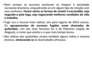 • Nem sempre os escravos aceitaram se integrar à sociedade
escravista brasileira, enquadrando-se em algum tipo de relação com
seus senhores. Foram várias as formas de resistir à escravidão, seja
negando-a pela fuga, seja negociando melhores condições de vida
e trabalho.
• Fugir era o recurso mais radical, iam para lugares de difícil acesso.
Os agrupamentos de escravos fugidos eram chamados de
quilombos. Um dos mais famosos foi o de Palmares (região de
Alagoas), o maior que existiu e o que mais tempo durou.
• Nas aldeias dos quilombos viviam também alguns índios e mesmo
brancos, misturando-se às diversidades africanas.
 