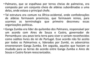 • Palmares, que se espalhava por terras cheias de palmeiras, era
composto por um conjunto cheio de aldeias subordinadas a uma
delas, onde estava o principal chefe.
• Tal estrutura era comum na África-ocidental, onde confederações
de aldeias formavam províncias, que formavam reinos, para
usarmos as terminologia que primeiro descreveu essas
organizações políticas.
• Ganga Zumba era líder do quilombo dos Palmares, responsável por
um acordo com Aires de Souza e Castro, governador de
Pernambuco: seu povo teria terra para viver e seriam reconhecidos
como súditos livres do rei de Portugal. Esse acordo não foi aceito
por todos os Palmarinos e, liderados por Zumbi, os adversários
envenenaram Ganga Zumba. Em seguida, aqueles que haviam se
mudado para as terras do acordo entre Ganga Zumba e Aires de
Souza e Castro foram reescravizados.
 