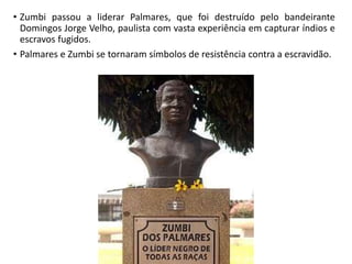 • Zumbi passou a liderar Palmares, que foi destruído pelo bandeirante
Domingos Jorge Velho, paulista com vasta experiência em capturar índios e
escravos fugidos.
• Palmares e Zumbi se tornaram símbolos de resistência contra a escravidão.
 
