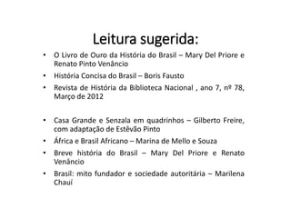 Leitura sugerida:
• O Livro de Ouro da História do Brasil – Mary Del Priore e
Renato Pinto Venâncio
• História Concisa do Brasil – Boris Fausto
• Revista de História da Biblioteca Nacional , ano 7, nº 78,
Março de 2012
• Casa Grande e Senzala em quadrinhos – Gilberto Freire,
com adaptação de Estêvão Pinto
• África e Brasil Africano – Marina de Mello e Souza
• Breve história do Brasil – Mary Del Priore e Renato
Venâncio
• Brasil: mito fundador e sociedade autoritária – Marilena
Chauí
 
