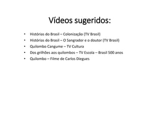 Vídeos sugeridos:
• Histórias do Brasil – Colonização (TV Brasil)
• Histórias do Brasil – O Sangrador e o doutor (TV Brasil)
• Quilombo Cangume – TV Cultura
• Dos grilhões aos quilombos – TV Escola – Brasil 500 anos
• Quilombo – Filme de Carlos Diegues
 