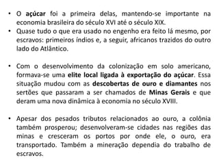 • O açúcar foi a primeira delas, mantendo-se importante na
economia brasileira do século XVI até o século XIX.
• Quase tudo o que era usado no engenho era feito lá mesmo, por
escravos: primeiros índios e, a seguir, africanos trazidos do outro
lado do Atlântico.
• Com o desenvolvimento da colonização em solo americano,
formava-se uma elite local ligada à exportação do açúcar. Essa
situação mudou com as descobertas de ouro e diamantes nos
sertões que passaram a ser chamados de Minas Gerais e que
deram uma nova dinâmica à economia no século XVIII.
• Apesar dos pesados tributos relacionados ao ouro, a colônia
também prosperou; desenvolveram-se cidades nas regiões das
minas e cresceram os portos por onde ele, o ouro, era
transportado. Também a mineração dependia do trabalho de
escravos.
 