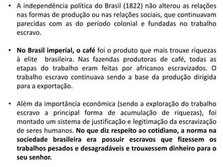 • A independência política do Brasil (1822) não alterou as relações
nas formas de produção ou nas relações sociais, que continuavam
parecidas com as do período colonial e fundadas no trabalho
escravo.
• No Brasil imperial, o café foi o produto que mais trouxe riquezas
à elite brasileira. Nas fazendas produtoras de café, todas as
etapas do trabalho eram feitas por africanos escravizados. O
trabalho escravo continuava sendo a base da produção dirigida
para a exportação.
• Além da importância econômica (sendo a exploração do trabalho
escravo a principal forma de acumulação de riquezas), foi
montado um sistema de justificação e legitimação da escravização
de seres humanos. No que diz respeito ao cotidiano, a norma na
sociedade brasileira era possuir escravos que fizessem os
trabalhos pesados e desagradáveis e trouxessem dinheiro para o
seu senhor.
 