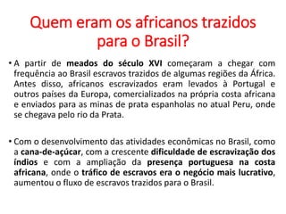 Quem eram os africanos trazidos
para o Brasil?
• A partir de meados do século XVI começaram a chegar com
frequência ao Brasil escravos trazidos de algumas regiões da África.
Antes disso, africanos escravizados eram levados à Portugal e
outros países da Europa, comercializados na própria costa africana
e enviados para as minas de prata espanholas no atual Peru, onde
se chegava pelo rio da Prata.
• Com o desenvolvimento das atividades econômicas no Brasil, como
a cana-de-açúcar, com a crescente dificuldade de escravização dos
índios e com a ampliação da presença portuguesa na costa
africana, onde o tráfico de escravos era o negócio mais lucrativo,
aumentou o fluxo de escravos trazidos para o Brasil.
 