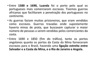 • Entre 1580 e 1690, Luanda foi o porto pelo qual os
portugueses mais comerciaram escravos. Tivemos guerras
africanas que facilitaram a penetração dos portugueses no
continente.
• As guerras faziam muitos prisioneiros, que eram vendidos
como escravos. Guerras travadas onde supostamente
haveria minas de prata, que buscavam capturar o maior
número de pessoas a serem vendidas pelos comerciantes da
costa.
• Entre 1690 e 1850 (fim do tráfico), tanto os portos
angolanos quanto os portos da Costa da Mina forneceram
escravos para o Brasil, havendo uma ligação estreita entre
Salvador e a Costa da Mina, e o Rio de Janeiro e Angola.
 