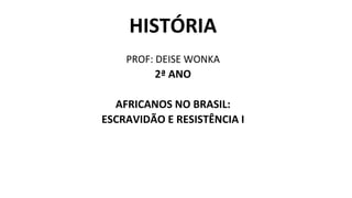 HISTÓRIA
PROF: DEISE WONKA
2ª ANO
AFRICANOS NO BRASIL:
ESCRAVIDÃO E RESISTÊNCIA I
 