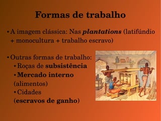 Formas de trabalho 
●A imagem clássica: Nas plantations (latifúndio 
+ monocultura + trabalho escravo) 
●Outras formas de trabalho: 
●Roças de subsistência 
●Mercado interno 
(alimentos) 
●Cidades 
(escravos de ganho) 
 