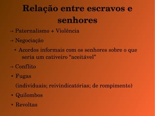 Relação entre escravos e 
senhores 
→ Paternalismo + Violência 
→ Negociação 
● Acordos informais com os senhores sobre o que 
seria um cativeiro “aceitável” 
→ Conflito 
● Fugas 
(individuais; reivindicatórias; de rompimento) 
● Quilombos 
● Revoltas 
 