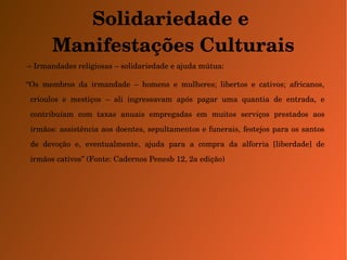 Solidariedade e 
Manifestações Culturais 
→ Irmandades religiosas – solidariedade e ajuda mútua: 
“Os membros da irmandade – homens e mulheres; libertos e cativos; africanos, 
crioulos e mestiços – ali ingressavam após pagar uma quantia de entrada, e 
contribuíam com taxas anuais empregadas em muitos serviços prestados aos 
irmãos: assistência aos doentes, sepultamentos e funerais, festejos para os santos 
de devoção e, eventualmente, ajuda para a compra da alforria [liberdade] de 
irmãos cativos” (Fonte: Cadernos Penesb 12, 2a edição) 
 