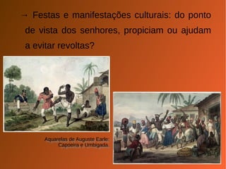 → Festas e manifestações culturais: do ponto 
de vista dos senhores, propiciam ou ajudam 
a evitar revoltas? 
Aquarelas de Auguste Earle: 
Aquarelas de Auguste Earle: 
Capoeira e Umbigada. 
Capoeira e Umbigada. 
 