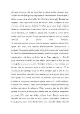 Africanos premente. Daí as demandas da classe política dirigente local,
dirigidas aos reis portuguesesi, requerendo o estabelecimento do tráfico com a
África, no que nunca foi atendida. Em 1818, foi o governador Sampaio que
requereu «autorização para importar escravos da África, privilégio que havia
sido concedido à capitania do Pará»168
. É fato que o cativo Negro foi sendo
introduzida na medida em que economia crescia. Um surto de crescimento foi
visível, sobretudo, em meados do século XVIII. Contudo, o escravo servia
menos como força produtiva do que como bem econômico, uma vez que era
estimado em grande valor monetário.
‘A economia cearense cresceu muito na segunda metade do século XVIII,
apesar das secas, que ocorriam sistematicamente, desorganizando a
produção. Naquelas zonas polarizadas do comércio, houve maior concentração
de capital e coincidentemente maior presença de escravo Negro. Esses cativos
representavam mais bens econômicos do que força produtiva. (…) Grande
parte da riqueza acumulada naquele período de prosperidade deve ter sido
empregada na compra de escravos de origem africana, os mais valiosos. Isso
ocorreu para ter aumentado, então a presença deles no Ceará (…)169
.’As
dificuldades de importação direta da África coincidem com a falta de uma
classe comercial de traficantes, como existia em Pernambuco e Bahia, para
citar apenas dois centros importantes do Nordeste, organizada para essa
finalidade, e via de regra, detentora de cabedal para investir no tráfico atlântico.
Como se pode verificar, o Ceará jamais estabeleceu relações comerciais com
centros exportadores de cativos na África, conquanto para tal feito muitos
pedidos de autorização tenham sido endereçados aos monarcas portugueses
no século XIX, pelas autoridades políticas locais. Decerto, poder-se-ia
perguntar se existia no Ceará um grupo investido na produção de bens de
troca, que requeresse a mão-de-obra cativa e se esse tinha cabedal suficiente
 