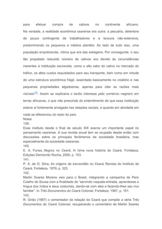 para efetuar compra de cativos no continente africano.
Na verdade, a realidade econômica cearense era outra: a pecuária, detentora
de pouco contingente de trabalhadores e a lavoura não-extensiva,
predominando os pequenos e médios plantéis. Ao lado de tudo isso, uma
população empobrecida, vítima que era das estiagens. Por conseguinte, o seu
tão propalado reduzido número de cativos era devido às circunstâncias
inerentes à instituição escravista, como o alto valor do cativo no mercado do
tráfico, os altos custos requisitados para seu transporte, bem como em virtude
de uma estrutura econômica frágil, assentada basicamente no criatório e nas
pequenas propriedades algodoeiras, apenas para citar as razões mais
visíveis170
. Assim se explicaria o tardio interesse pelo comércio negreiro em
terras africanas, o que não prescinde do entendimento de que essa instituição
esteve aí fortemente arraigada nas relações sociais, e quando em atividade em
nada se diferenciou do resto do país.
Notes
139.
Esse instituto desde o final de século XIX exerce um importante papel no
pensamento cearense. A sua revista anual tem se ocupado desde então com
discussões sobre os principais fenômenos da sociedade brasileira, mas
especialmente da sociedade cearense.
140.
E. A. Funes, Negros no Ceará, In Uma nova história do Ceará, Fortaleza,
Edições Demócrito Rocha, 2000, p. 103.
141.
P. A. de O. Silva, As origens da escravidão no Ceará, Revista do Instituto do
Ceará, Fortaleza, 1979, p. 325.
142.
Martin Soares Moreno veio para o Brasil, integrando a campanha de Pero
Coelho de Sousa com a finalidade de “servindo naquela entrada, aprendesse a
língua dos índios e seus costumes, dando-se com eles e fazendo-lhes seu mui
familiar”. In Três Documentos do Ceará Colonial, Fortaleza, 1967, p. 161.
143.
R. Girão (1967) o comentador da relação do Ceará que compõe a série Três
Documentos do Ceará Colonial, recuperando o comentário de Martin Soares
 
