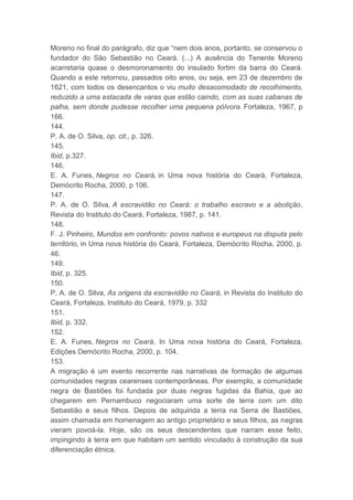 Moreno no final do parágrafo, diz que “nem dois anos, portanto, se conservou o
fundador do São Sebastião no Ceará. (...) A ausência do Tenente Moreno
acarretaria quase o desmoronamento do insulado fortim da barra do Ceará.
Quando a este retornou, passados oito anos, ou seja, em 23 de dezembro de
1621, com todos os desencantos o viu muito desacomodado de recolhimento,
reduzido a uma estacada de varas que estão caindo, com as suas cabanas de
palha, sem donde pudesse recolher uma pequena pólvora. Fortaleza, 1967, p
166.
144.
P. A. de O. Silva, op. cit., p. 326.
145.
Ibid, p.327.
146.
E. A. Funes, Negros no Ceará, in Uma nova história do Ceará, Fortaleza,
Demócrito Rocha, 2000, p 106.
147.
P. A. de O. Silva, A escravidão no Ceará: o trabalho escravo e a abolição,
Revista do Instituto do Ceará, Fortaleza, 1987, p. 141.
148.
F. J. Pinheiro, Mundos em confronto: povos nativos e europeus na disputa pelo
território, in Uma nova história do Ceará, Fortaleza, Demócrito Rocha, 2000, p.
46.
149.
Ibid, p. 325.
150.
P. A. de O. Silva, As origens da escravidão no Ceará, in Revista do Instituto do
Ceará, Fortaleza, Instituto do Ceará, 1979, p. 332
151.
Ibid, p. 332.
152.
E. A. Funes, Negros no Ceará, In Uma nova história do Ceará, Fortaleza,
Edições Demócrito Rocha, 2000, p. 104.
153.
A migração é um evento recorrente nas narrativas de formação de algumas
comunidades negras cearenses contemporâneas. Por exemplo, a comunidade
negra de Bastiões foi fundada por duas negras fugidas da Bahia, que ao
chegarem em Pernambuco negociaram uma sorte de terra com um dito
Sebastião e seus filhos. Depois de adquirida a terra na Serra de Bastiões,
assim chamada em homenagem ao antigo proprietário e seus filhos, as negras
vieram povoá-la. Hoje, são os seus descendentes que narram esse feito,
impingindo à terra em que habitam um sentido vinculado à construção da sua
diferenciação étnica.
 