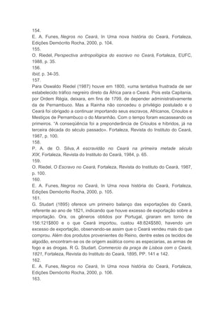 154.
E. A. Funes, Negros no Ceará, In Uma nova história do Ceará, Fortaleza,
Edições Demócrito Rocha, 2000, p. 104.
155.
O. Riedel, Perspectiva antropológica do escravo no Ceará, Fortaleza, EUFC,
1988, p. 35.
156.
Ibid, p. 34-35.
157.
Para Oswaldo Riedel (1987) houve em 1800, «uma tentativa frustrada de ser
estabelecido tráfico negreiro direto da África para o Ceará. Pois esta Capitania,
por Ordem Régia, deixara, em fins de 1799, de depender administrativamente
da de Pernambuco. Mas a Rainha não concedeu o privilégio postulado e o
Ceará foi obrigado a continuar importando seus escravos, Africanos, Crioulos e
Mestiços de Pernambuco o do Maranhão. Com o tempo foram escasseando os
primeiros. “A conseqüência foi a preponderância de Crioulos e híbridos, já na
terceira década do século passado». Fortaleza, Revista do Instituto do Ceará,
1987, p. 100.
158.
P. A. de O. Silva, A escravidão no Ceará na primeira metade século
XIX, Fortaleza, Revista do Instituto do Ceará, 1984, p. 65.
159.
O. Riedel, O Escravo no Ceará, Fortaleza, Revista do Instituto do Ceará, 1987,
p. 100.
160.
E. A. Funes, Negros no Ceará, In Uma nova história do Ceará, Fortaleza,
Edições Demócrito Rocha, 2000, p. 105.
161.
G. Studart (1895) oferece um primeiro balanço das exportações do Ceará,
referente ao ano de 1821, indicando que houve excesso de exportação sobre a
importação. Ora, os gêneros obtidos por Portugal, giraram em torno de
156:121$800 e o que Ceará importou, custou 48:824$580, havendo um
excesso de exportação, observando-se assim que o Ceará vendeu mais do que
comprou. Além dos produtos provenientes do Reino, dentre estes os tecidos de
algodão, encontram-se os de origem asiática como as especiarias, as armas de
fogo e as drogas. R G. Studart. Commercio da praça de Lisboa com o Ceará,
1821, Fortaleza, Revista do Instituto do Ceará, 1895, PP. 141 e 142.
162.
E. A. Funes, Negros no Ceará, In Uma nova história do Ceará, Fortaleza,
Edições Demócrito Rocha, 2000, p. 106.
163.
 
