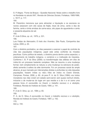 S. P.Alegre, “Fome de Braços - Questão Nacional. Notas sobre o trabalho livre
no Nordeste no século XIX”, Revista de Ciências Sociais, Fortaleza, 1985/1986,
v. 16/17, p. 117.
164.
M. Florentino menciona que para alimentar a tripulação e os escravos os
navios zarpavam com oito sacas de feijão, treze de arroz, cento e dez de
farinha, cento e trinta arrobas de carne-seca, oito pipas de aguardente e cento
e sessenta alqueires de sal.
165.
P. A.de O.Silva, op. cit., 1979, p. 331.
166.
Luis Felipe de Alencastro, O trato dos Viventes, São Paulo, Companhia das
Letras, 2000, p. 20.
167.
Com o diretório pombalino, as vilas passaram a exercer o papel de controle da
vida das populações indígenas, papel este antes conferido às missões
jesuíticas. Como política de estado, o diretório previa dentre outros aspectos, o
ordenamento do trabalho indígena, o comércio e a instituição de impostos.
Conforme I. B. P da Silva (2006) «a transformação das aldeias em vilas de
índios foi um processo bastante complexo. Não se resumiu a uma mudança
formal, nem simplesmente se reduziu a uma mudança na estrutura de poder,
afeita somente à esfera da elite dominante. Foi um processo social de amplo
alcance, já que marcado por intervenções diretas e profundas na vida daquelas
populações, fossem índias ou não». Vilas de índios no Ceará Grande,
Campinas, Pontes, 2006, p. 80. Já para P. A. de O. Silva (1984) «os índios
moradores nas vilas viviam em estado semi-servil, sem quase nenhum direito,
inclusive o de mudar-se do lugar em que residia e o de ir e vir como uma
pessoa livre». A escravidão no Ceará: o trabalho escravo e a abolição,
Fortaleza, Revista do Instituto do Ceará, 1984, p. 141.
168.
P. A de O. Silva, op. cit., 1984, p. 65.
169.
P. A. de O. Silva, A escravidão no Ceará: o trabalho escravo e a abolição,
Revista do Instituto do Ceará, Fortaleza, 1987, p. 142.
170.
Ibid, p. 144.
 