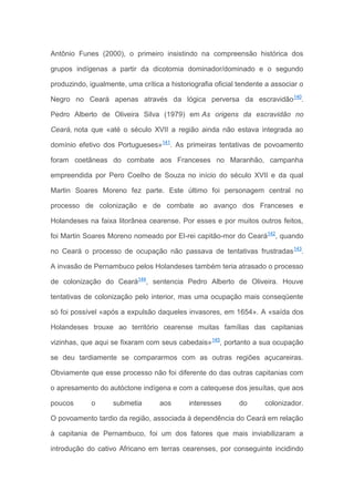 Antônio Funes (2000), o primeiro insistindo na compreensão histórica dos
grupos indígenas a partir da dicotomia dominador/dominado e o segundo
produzindo, igualmente, uma crítica a historiografia oficial tendente a associar o
Negro no Ceará apenas através da lógica perversa da escravidão140
.
Pedro Alberto de Oliveira Silva (1979) em As origens da escravidão no
Ceará, nota que «até o século XVII a região ainda não estava integrada ao
domínio efetivo dos Portugueses»141
. As primeiras tentativas de povoamento
foram coetâneas do combate aos Franceses no Maranhão, campanha
empreendida por Pero Coelho de Souza no início do século XVII e da qual
Martin Soares Moreno fez parte. Este último foi personagem central no
processo de colonização e de combate ao avanço dos Franceses e
Holandeses na faixa litorânea cearense. Por esses e por muitos outros feitos,
foi Martin Soares Moreno nomeado por El-rei capitão-mor do Ceará142
, quando
no Ceará o processo de ocupação não passava de tentativas frustradas143
.
A invasão de Pernambuco pelos Holandeses também teria atrasado o processo
de colonização do Ceará144
, sentencia Pedro Alberto de Oliveira. Houve
tentativas de colonização pelo interior, mas uma ocupação mais conseqüente
só foi possível «após a expulsão daqueles invasores, em 1654». A «saída dos
Holandeses trouxe ao território cearense muitas famílias das capitanias
vizinhas, que aqui se fixaram com seus cabedais»145
, portanto a sua ocupação
se deu tardiamente se compararmos com as outras regiões açucareiras.
Obviamente que esse processo não foi diferente do das outras capitanias com
o apresamento do autóctone indígena e com a catequese dos jesuítas, que aos
poucos o submetia aos interesses do colonizador.
O povoamento tardio da região, associada à dependência do Ceará em relação
à capitania de Pernambuco, foi um dos fatores que mais inviabilizaram a
introdução do cativo Africano em terras cearenses, por conseguinte incidindo
 