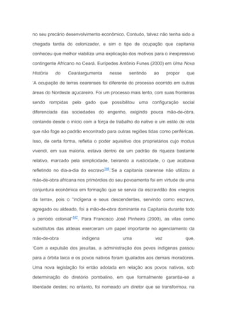 no seu precário desenvolvimento econômico. Contudo, talvez não tenha sido a
chegada tardia do colonizador, e sim o tipo de ocupação que capitania
conheceu que melhor viabiliza uma explicação dos motivos para o inexpressivo
contingente Africano no Ceará. Eurípedes Antônio Funes (2000) em Uma Nova
História do Cearáargumenta nesse sentindo ao propor que
‘A ocupação de terras cearenses foi diferente do processo ocorrido em outras
áreas do Nordeste açucareiro. Foi um processo mais lento, com suas fronteiras
sendo rompidas pelo gado que possibilitou uma configuração social
diferenciada das sociedades do engenho, exigindo pouca mão-de-obra,
contando desde o início com a força de trabalho do nativo e um estilo de vida
que não foge ao padrão encontrado para outras regiões tidas como periféricas.
Isso, de certa forma, refletia o poder aquisitivo dos proprietários cujo modus
vivendi, em sua maioria, estava dentro de um padrão de riqueza bastante
relativo, marcado pela simplicidade, beirando a rusticidade, o que acabava
refletindo no dia-a-dia do escravo146
.’Se a capitania cearense não utilizou a
mão-de-obra africana nos primórdios do seu povoamento foi em virtude de uma
conjuntura econômica em formação que se servia da escravidão dos «negros
da terra», pois o “indígena e seus descendentes, servindo como escravo,
agregado ou aldeado, foi a mão-de-obra dominante na Capitania durante todo
o período colonial”147
. Para Francisco José Pinheiro (2000), as vilas como
substitutos das aldeias exerceram um papel importante no agenciamento da
mão-de-obra indígena uma vez que,
‘Com a expulsão dos jesuítas, a administração dos povos indígenas passou
para a órbita laica e os povos nativos foram igualados aos demais moradores.
Uma nova legislação foi então adotada em relação aos povos nativos, sob
determinação do diretório pombalino, em que formalmente garantia-se a
liberdade destes; no entanto, foi nomeado um diretor que se transformou, na
 