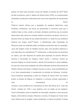 prática, em feitor para controlar a força de trabalho no âmbito da vila148
.’Além
do fator econômico, para P. Alberto de Oliveira Silva (1979), os condicionantes
ambientais contribuíram fortemente para uma forma específica de povoamento
no Ceará.
‘Pode-se mesmo afirmar que a geografia da capitania determinou suas
fronteiras, condicionou sua forma de povoamento e concorreu para que o
criatório fosse a única, senão a principal, atividade econômica que se poderia
desenvolver nela, dentro do contexto histórico econômico da época. Os rios e a
pecuária foram as bases de seu desenvolvimento e a razão de sua existência
histórica por longos anos149
.’Assim, o desinteresse pela importação de
Africanos podia ser justificado pelas condições econômicas aqui em gestação,
«que não exigiam muito do trabalho escravo para uma pecuária extensiva e
uma agricultura de subsistência»150
. Certamente, a mão-de-obra era premente
ao colono, que não dispondo de capital para aquisição do escravo Africano
recorreu à escravidão do indígena. Assim sendo, o diminuto número de
escravos Negros no Ceará durante o século XVII prende-se a essa realidade.
Ao que tudo indica essa realidade não sofreu alteração durante todo período da
história colonial, pois fosse o indígena escravo ou servo, essa possibilidade por
si só, teria desestimulado o investimento na entrada de Africanos. Contudo,
houve tentativas esporádicas a partir de meados do século XVIII, que teriam
levado à entrada de Negros na Capitania. A primeira entrada organizada e
mais conseqüente foi
‘durante a curta existência da ‘Companhia do Ouro das Minas de S. José dos
Cariris’, iniciada em 1756, e que explorou ouro na região sul da capitania.
Foram introduzidos, para os trabalhos de mineração, sessenta e nove escravos
Negros, entre ladinos e boçais, Africanos e crioulos. Os Negros da ‘Costa’ eram
mais valiosos que os ‘Angola’, esses constituíam a maioria do plantel. O preço
 