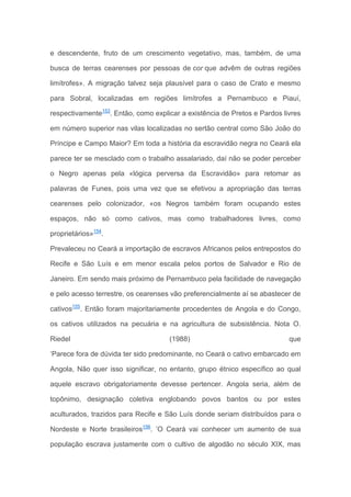 e descendente, fruto de um crescimento vegetativo, mas, também, de uma
busca de terras cearenses por pessoas de cor que advêm de outras regiões
limítrofes». A migração talvez seja plausível para o caso de Crato e mesmo
para Sobral, localizadas em regiões limítrofes a Pernambuco e Piauí,
respectivamente153
. Então, como explicar a existência de Pretos e Pardos livres
em número superior nas vilas localizadas no sertão central como São João do
Príncipe e Campo Maior? Em toda a história da escravidão negra no Ceará ela
parece ter se mesclado com o trabalho assalariado, daí não se poder perceber
o Negro apenas pela «lógica perversa da Escravidão» para retomar as
palavras de Funes, pois uma vez que se efetivou a apropriação das terras
cearenses pelo colonizador, «os Negros também foram ocupando estes
espaços, não só como cativos, mas como trabalhadores livres, como
proprietários»154
.
Prevaleceu no Ceará a importação de escravos Africanos pelos entrepostos do
Recife e São Luís e em menor escala pelos portos de Salvador e Rio de
Janeiro. Em sendo mais próximo de Pernambuco pela facilidade de navegação
e pelo acesso terrestre, os cearenses vão preferencialmente aí se abastecer de
cativos155
. Então foram majoritariamente procedentes de Angola e do Congo,
os cativos utilizados na pecuária e na agricultura de subsistência. Nota O.
Riedel (1988) que
‘Parece fora de dúvida ter sido predominante, no Ceará o cativo embarcado em
Angola, Não quer isso significar, no entanto, grupo étnico específico ao qual
aquele escravo obrigatoriamente devesse pertencer. Angola seria, além de
topônimo, designação coletiva englobando povos bantos ou por estes
aculturados, trazidos para Recife e São Luís donde seriam distribuídos para o
Nordeste e Norte brasileiros156
. ’O Ceará vai conhecer um aumento de sua
população escrava justamente com o cultivo de algodão no século XIX, mas
 