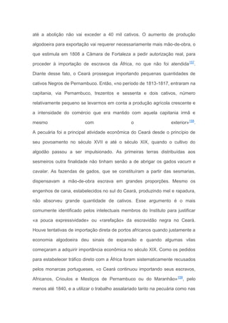 até a abolição não vai exceder a 40 mil cativos. O aumento de produção
algodoeira para exportação vai requerer necessariamente mais mão-de-obra, o
que estimula em 1808 a Câmara de Fortaleza a pedir autorização real, para
proceder à importação de escravos da África, no que não foi atendida157
.
Diante desse fato, o Ceará prossegue importando pequenas quantidades de
cativos Negros de Pernambuco. Então, «no período de 1813-1817, entraram na
capitania, via Pernambuco, trezentos e sessenta e dois cativos, número
relativamente pequeno se levarmos em conta a produção agrícola crescente e
a intensidade do comércio que era mantido com aquela capitania irmã e
mesmo com o exterior»158
.
A pecuária foi a principal atividade econômica do Ceará desde o princípio de
seu povoamento no século XVII e até o século XIX, quando o cultivo do
algodão passou a ser impulsionado. As primeiras terras distribuídas aos
sesmeiros outra finalidade não tinham senão a de abrigar os gados vacum e
cavalar. As fazendas de gados, que se constituíram a partir das sesmarias,
dispensavam a mão-de-obra escrava em grandes proporções. Mesmo os
engenhos de cana, estabelecidos no sul do Ceará, produzindo mel e rapadura,
não absorveu grande quantidade de cativos. Esse argumento é o mais
comumente identificado pelos intelectuais membros do Instituto para justificar
«a pouca expressividade» ou «rarefação» da escravidão negra no Ceará.
Houve tentativas de importação direta de portos africanos quando justamente a
economia algodoeira deu sinais de expansão e quando algumas vilas
começaram a adquirir importância econômica no século XIX. Como os pedidos
para estabelecer tráfico direto com a África foram sistematicamente recusados
pelos monarcas portugueses, «o Ceará continuou importando seus escravos,
Africanos, Crioulos e Mestiços de Pernambuco ou do Maranhão»159
, pelo
menos até 1840, e a utilizar o trabalho assalariado tanto na pecuária como nas
 