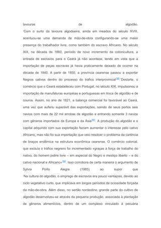lavouras de algodão.
‘Com o surto da lavoura algodoeira, ainda em meados do século XVIII,
acentuou-se uma demanda de mão-de-obra configurando-se uma maior
presença do trabalhador livre, como também do escravo Africano. No século
XIX, na década de 1860, período de novo incremento da cotonicultura, a
entrada de escravos para o Ceará já não acontece, tendo em vista que a
importação de peças escravas já havia praticamente deixado de ocorrer na
década de 1840. A partir de 1850, a província cearense passou a exportar
Negros cativos dentro do processo do tráfico interprovincial160
.’Destarte, o
comércio que o Ceará estabeleceu com Portugal, no século XIX, impulsionou a
importação de manufaturas européias e portuguesas em troca de algodão e de
couros. Assim, no ano de 1821, a balança comercial foi favorável ao Ceará,
uma vez que auferiu superávit das exportações, saindo de seus portos seis
navios com mais de 22 mil arrobas de algodão e entrando somente 3 navios
com gêneros importados da Europa e da Ásia161
. A produção do algodão e o
capital adquirido com sua exportação faziam aumentar o interesse pelo cativo
Africano, mas não foi sua importação que veio resolver o problema da carência
de braços endêmica na estrutura econômica cearense. O comércio colonial,
que excluía o tráfico negreiro foi incrementado «graças à força de trabalho do
nativo, do homem pobre livre – em especial do Negro e mestiço liberto – e do
cativo nacional e Africano»162
. Isso corrobora de certa maneira o argumento de
Sylvia Porto Alegre (1985) ao supor que
‘Na cultura do algodão, o emprego de escravos era pouco vantajoso, devido ao
ciclo vegetativo curto, que implicava em longos períodos de ociosidade forçada
da mão-de-obra. Além disso, no sertão nordestino, grande parte do cultivo de
algodão desenvolveu-se através da pequena produção, associada à plantação
de gêneros alimentícios, dentro de um complexo vinculado à pecuária
 