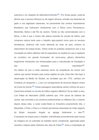 extensiva e às relações de latifúndio/minifúndio163
. ’Em linhas gerais, pode-se
afirmar que o escravo Africano ou de origem africana, entrado nas fazendas de
gado e nos algodoais cearenses, foi proveniente dos centros importadores
Brasileiros que traficavam diretamente com a África como Pernambuco,
Maranhão, Bahia e até Rio de Janeiro. Tendo ou não comercializado com a
África, o fato é que o Ceará não estava excluído do circuito do tráfico, pois
comprava cativos tanto para o trabalho agro-pastoril como para os serviços
domésticos, dinâmica não muito diferente do resto do país, embora os
adquirissem de praças locais. Talvez ainda se pudesse conjecturar que a sua
vinculação ao tráfico atlântico não foi esporádica na medida em que a capitania
se constituiu em grande fornecedor de carne-seca, gênero alimentício
largamente introduzido nas embarcações para a manutenção da tripulação e
dos escravos importados164
.
Há relatos de que a costa cearense serviu de receptáculo de navios com
cativos que seriam levados para outras regiões do país. Esse fato não fugiu à
observação do Barão de Studart, ao constatar que em 1772, «arribou em
Fortaleza um bergantim (...) com um carregamento de escravos Negros vindos
da Costa da Guiné»165
. Essas passagens esporádicas seriam indícios de que o
Ceará teria entrado no circuito do tráfico negreiro atlântico? Ao se referir a isso,
Luis Felipe de Alencastro (2000) salienta que, «Por causa do sistema de
ventos, das correntes e do comércio predominantes no Atlântico Sul, e mesmo
depois dessa data, a costa Leste-Oeste (a Amazônia propriamente dita, o
Maranhão, o Pará, o Piauí e o Ceará) permanece dissociada do miolo negreiro
do Brasil, enquanto Angola se agrega fortemente a ele»166
.
A escassez de braços para o trabalho, intensificada provavelmente pela recusa
do indígena em se submeter ao trabalho servil, inicialmente, agenciado pelos
Jesuítas e depois pelos diretores das vilas de Índios167
, torna a importação de
 