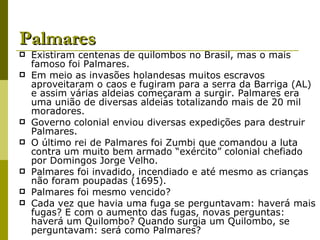 Palmares Existiram centenas de quilombos no Brasil, mas o mais famoso foi Palmares. Em meio as invasões holandesas muitos escravos aproveitaram o caos e fugiram para a serra da Barriga (AL) e assim várias aldeias começaram a surgir. Palmares era uma união de diversas aldeias totalizando mais de 20 mil moradores. Governo colonial enviou diversas expedições para destruir Palmares. O último rei de Palmares foi Zumbi que comandou a luta contra um muito bem armado “exército” colonial chefiado por Domingos Jorge Velho. Palmares foi invadido, incendiado e até mesmo as crianças não foram poupadas (1695). Palmares foi mesmo vencido? Cada vez que havia uma fuga se perguntavam: haverá mais fugas? E com o aumento das fugas, novas perguntas: haverá um Quilombo? Quando surgia um Quilombo, se perguntavam: será como Palmares? 
