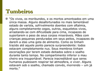 Tumbeiros “ Os vivos, os moribundos, e os mortos amontoados em uma única massa. Alguns desafortunados no mais lamentável estado de varíola, sofrivelmente doentes com oftalmia, alguns completamente cegos, outros, esqueletos vivos, arrastando-se com dificuldade para cima, incapazes de suportarem o peso de seus corpos miseráveis. Mães com crianças pequenas penduradas em seus peitos, incapazes de darem a elas uma gota de alimento. Como os tinham trazido até aquele ponto parecia surpreendente: todos estavam completamente nus. Seus membros tinham escoriações por terem estado deitados sobre o soalho durante tanto tempo. No compartimento inferior o mau cheiro era insuportável. Parecia inacreditável que seres humanos pudessem respirar tal atmosfera, e viver. Alguns estavam sob o soalho, chamado convés, morrendo – um já morto.” 