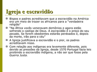 Igreja e escravidão Bispos e padres acreditavam que a escravidão na América era um meio de trazer os africanos para a “verdadeira religião” “ Na África vocês veneravam demônios e agora estão sofrendo o castigo de Deus. A escravidão é o preço do seu pecado. Se forem obedientes estarão perdoados e, depois da morte, irão para o céu” A Igreja justificava a escravidão e o pior, os padres acreditavam nisso. Com relação aos indígenas era levemente diferente, pois devido as pressões da Igreja, desde 1570 Portugal fazia leis proibindo a escravidão indígena, a não ser que fosse pela  Guerra Justa. 