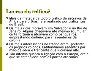 Lucros do tráfico? Mais da metade de todo o tráfico de escravos da África para o Brasil era realizado por traficantes do Brasil. Os mais ricos moravam em Salvador e no Rio de Janeiro. Alguns chegavam até mesmo acumular certa fortuna e atuavam como banqueiros, emprestando dinheiro para fazendeiros da colônia. Os mais interessados no tráfico eram, portanto, os próprios colonos. Latifundiários sedentos por mão-de-obra e traficante que lucravam alto. Tão intensa quanto a ligação com a Europa, era a que se estabelecia com os portos africanos. 