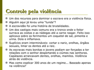 Controle pela violência Um dos recursos para dominar o escravo era a violência física. Alguém aqui já levou uma “tunda”? A escravidão foi uma história de brutalidades. Um dos castigos mais comuns era o tronco onde o feitor surrava as costas e as nádegas até a carne rasgar. Feito isso aplicava sobre os ferimentos um coquetel de sal, pimenta e urina. Doía e inflamava. Suplícios eram intermináveis: cortar o nariz, orelhas, órgãos sexuais, limar os dentes até a raiz. As escravas mais bonitas e jovens podiam ser forçadas a ter relações com o senhor despertando o ciúmes nas senhoras. Capatazes arrancavam dentes, orelhas, mamilos. Violência atrás de violência. Mas como explicar 300 anos de um regime... Baseado apenas na violência?  
