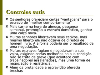 Controles sutis Os senhores ofereciam certas “vantagens” para o escravo de “melhor comportamento” Mais carne na hora do almoço, descanso semanal, promoção a escravo doméstico, ganhar uma calça nova. Muitos senhores libertavam seus cativos, mas mesmo liberto ele não gozava de direitos de homem livre. A alforria poderia ser o resultado de uma negociação. Muitos escravos fugiam e negociavam a sua volta, exigindo certas melhorias na sua condição. Não se trata de greve (que acontece com trabalhadores assalariados), mas uma forma de negociação e resistência. Além da brutalidade a escravidão oferecia brechas 