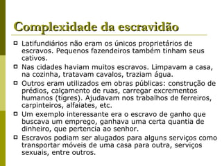 Complexidade da escravidão Latifundiários não eram os únicos proprietários de escravos. Pequenos fazendeiros também tinham seus cativos. Nas cidades haviam muitos escravos. Limpavam a casa, na cozinha, tratavam cavalos, traziam água. Outros eram utilizados em obras públicas: construção de prédios, calçamento de ruas, carregar excrementos humanos (tigres). Ajudavam nos trabalhos de ferreiros, carpinteiros, alfaiates, etc. Um exemplo interessante era o escravo de ganho que buscava um emprego, ganhava uma certa quantia de dinheiro, que pertencia ao senhor. Escravos podiam ser alugados para alguns serviços como transportar móveis de uma casa para outra, serviços sexuais, entre outros. 