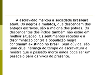 A escravidão marcou a sociedade brasileira atual. Os negros e mulatos, que descendem dos antigos escravos, são a maioria dos pobres. Os descendentes dos índios também não estão em melhor situação. Os sentimentos racistas e a discriminação contra a população negra continuam existindo no Brasil. Sem dúvida, são uma cruel herança do tempo da escravatura e mostra que o passado morto ainda pode ser um pesadelo para os vivos do presente. 