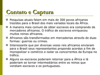 Contato e Captura Pesquisas atuais falam em mais de 300 povos africanos trazidos para o Brasil dos mais variados locais da África. A maneira mais comum de obter escravos era comprando de mercadores africanos. O tráfico de escravos enriqueceu muitos reinos africanos. Africanos são transformados em mercadorias através de duas formas: guerras ou crimes. Interessante que por diversas vezes reis africanos enviaram para o Brasil seus representantes propondo acordos a fim de monopolizar o comércio e isolar os concorrentes da Europa no tráfico. Alguns ex-escravos poderiam retornar para a África e lá poderiam se tornar intermediários entre os reinos que vendiam escravos e os portugueses. 