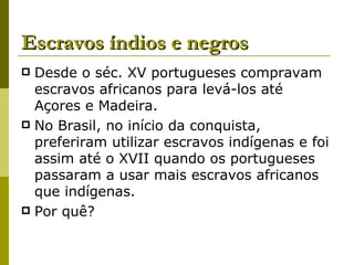 Escravos índios e negros Desde o séc. XV portugueses compravam escravos africanos para levá-los até Açores e Madeira. No Brasil, no início da conquista, preferiram utilizar escravos indígenas e foi assim até o XVII quando os portugueses passaram a usar mais escravos africanos que indígenas. Por quê? 