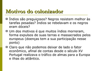 Motivos do colonizador Índios são preguiçosos? Negros resistem melhor às tarefas pesadas? Índios se rebelavam e os negros eram dóceis? Um dos motivos é que muitos índios morreram, forma expulsos de suas terras e massacrados pelos europeus (doenças tem a sua participação nesse ponto) Claro que não podemos deixar de lado o fator econômico, afinal de contas desde o século XV Portugal realizava o tráfico de almas para a Europa e ilhas do atlântico. 