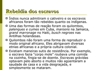 Rebeldia dos escravos Índios nunca admitiram o cativeiro e os escravos africanos foram tão rebeldes quanto os indígenas. Uma das formas de reação foram os quilombos,  palenques e cumes  em Cuba,  maroons  na Jamaica,  grand marronage  no Haiti,  busch negroes  nas Antilhas holandesas. Quilombos não foram uma forma de reproduzir o modo original africano. Eles abrigavam diversas etnias africanas e a própria cultura colonial. Existiam maneiras sutis de resistência. Por exemplo, o escravo fazia “corpo mole” roubava uma comida na cozinha, fingia-se de doente. Escravas grávidas optavam pelo aborto e muitos não agüentaram a saudade de casa e a vida desgraçada, e simplesmente se mataram. 