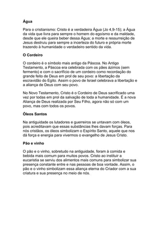 Água

Para o cristianismo: Cristo é a verdadeira Água (Jo 4,9-15); a Água
da vida que livra para sempre o homem do egoísmo e da maldade,
desde que ele queira beber dessa Água; a morte e ressurreição de
Jesus destruiu para sempre a incerteza do futuro e própria morte
trazendo à humanidade o verdadeiro sentido da vida.

O Cordeiro

O cordeiro é o símbolo mais antigo da Páscoa. No Antigo
Testamento, a Páscoa era celebrada com os pães ázimos (sem
fermento) e com o sacrifício de um cordeiro como recordação do
grande feito de Deus em prol de seu povo: a libertação da
escravidão do Egito. Assim o povo de Israel celebrava a libertação e
a aliança de Deus com seu povo.

No Novo Testamento, Cristo é o Cordeiro de Deus sacrificado uma
vez por todas em prol da salvação de toda a humanidade. É a nova
Aliança de Deus realizada por Seu Filho, agora não só com um
povo, mas com todos os povos.

Óleos Santos

Na antiguidade os lutadores e guerreiros se untavam com óleos,
pois acreditavam que essas substâncias lhes davam forças. Para
nós cristãos, os óleos simbolizam o Espírito Santo, aquele que nos
dá força e energia para vivermos o evangelho de Jesus Cristo.

Pão e vinho

O pão e o vinho, sobretudo na antiguidade, foram à comida e
bebida mais comum para muitos povos. Cristo ao instituir a
eucaristia se serviu dos alimentos mais comuns para simbolizar sua
presença constante entre e nas pessoas de boa vontade. Assim, o
pão e o vinho simbolizam essa aliança eterna do Criador com a sua
criatura e sua presença no meio de nós.
 
