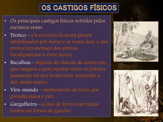 • Os principais castigos físicos sofridos pelos
escravos eram:
• Tronco – Os escravos ficavam presos
imobilizados por horas e as vezes dias, o que
provocava inchaço das pernas,
formigamento e forte dores;
• Bacalhau – Espécie de chicote de couro cru,
que rasgava a pele; muitas vezes os feitores
passavam sal nos ferimentos, tornando a
dor ainda maior;
• Vira-mundo – Instrumento de ferro que
prendia mãos e pés;
• Gargalheira – Colar de ferro com várias
hastes em forma de gancho.
 