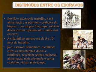 • Devido o excesso de trabalho, a má
alimentação, as péssimas condições de
higiene e os castigos físicos que sofriam
deterioravam rapidamente a saúde dos
escravos.
• A vida útil do escravo era de 5 a 10
anos de trabalho.
• Já os escravos domésticos, escolhidos
entre os mais bonitos, dóceis e
confiáveis, recebiam roupas melhores,
alimentação mais adequada e certos
cuidados, viviam mais tempo.
 