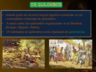 • Grande parte do escravos negros fugitivos reuniram-se em
comunidades chamadas de quilombos.
• A maior parte dos quilombos organizaram-se no Nordeste
(Sergipe, Alagoas e Bahia).
• Os habitantes do quilombos eram chamados de quilombolas.
 