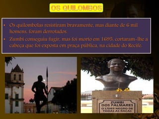 • Os quilombolas resistiram bravamente, mas diante de 6 mil
homens, foram derrotados.
• Zumbi conseguiu fugir, mas foi morto em 1695, cortaram-lhe a
cabeça que foi exposta em praça pública, na cidade do Recife.
 